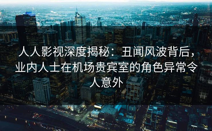 人人影视深度揭秘：丑闻风波背后，业内人士在机场贵宾室的角色异常令人意外