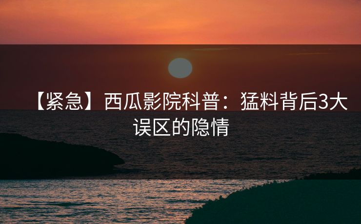 【紧急】西瓜影院科普：猛料背后3大误区的隐情