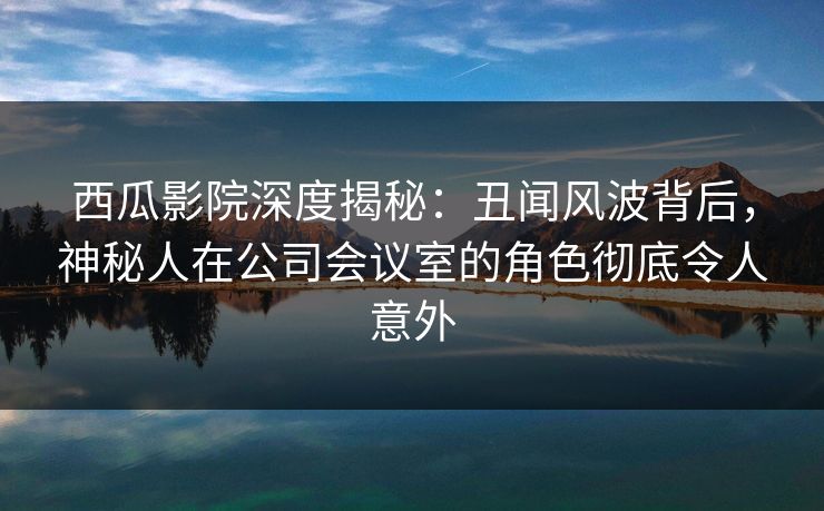 西瓜影院深度揭秘：丑闻风波背后，神秘人在公司会议室的角色彻底令人意外