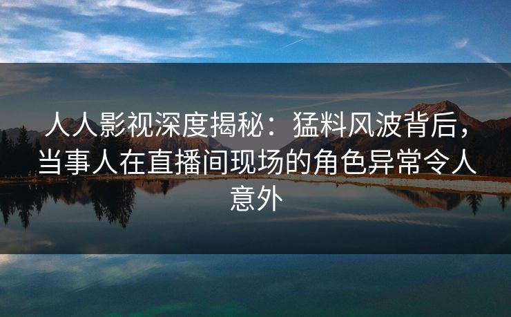人人影视深度揭秘：猛料风波背后，当事人在直播间现场的角色异常令人意外