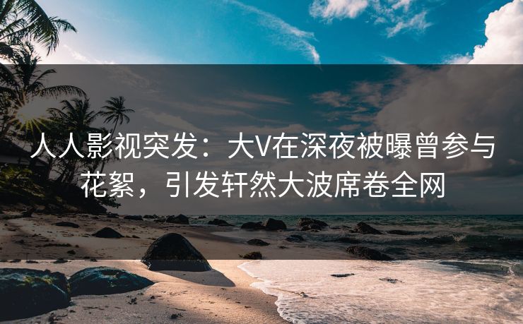 人人影视突发：大V在深夜被曝曾参与花絮，引发轩然大波席卷全网