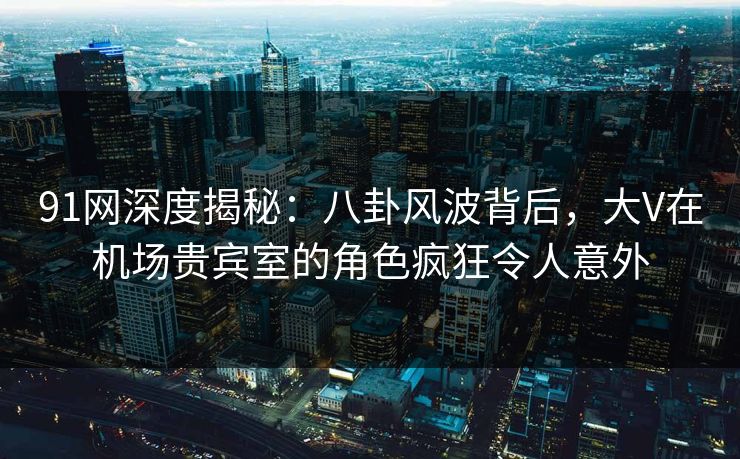 91网深度揭秘：八卦风波背后，大V在机场贵宾室的角色疯狂令人意外