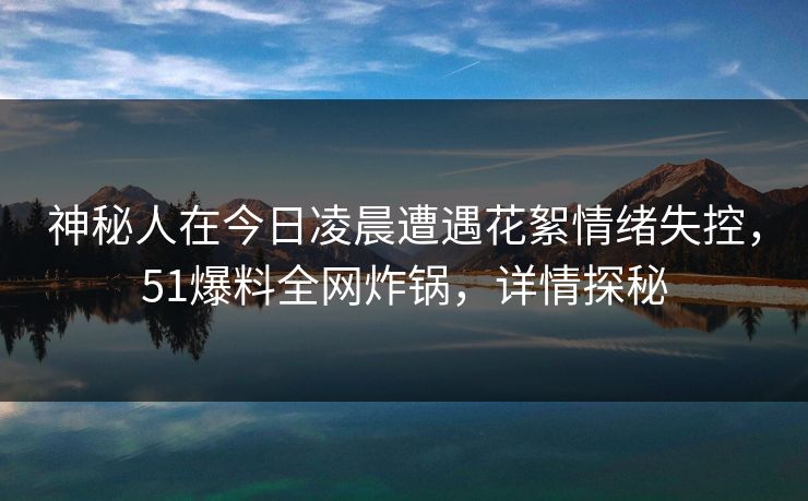 神秘人在今日凌晨遭遇花絮情绪失控，51爆料全网炸锅，详情探秘