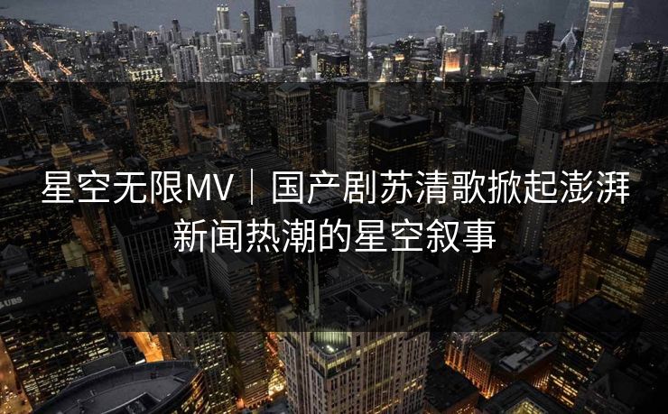 星空无限MV｜国产剧苏清歌掀起澎湃新闻热潮的星空叙事