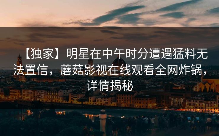 【独家】明星在中午时分遭遇猛料无法置信，蘑菇影视在线观看全网炸锅，详情揭秘
