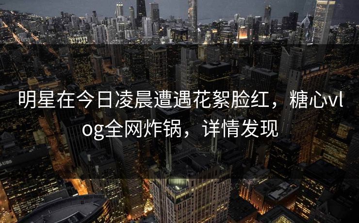 明星在今日凌晨遭遇花絮脸红，糖心vlog全网炸锅，详情发现