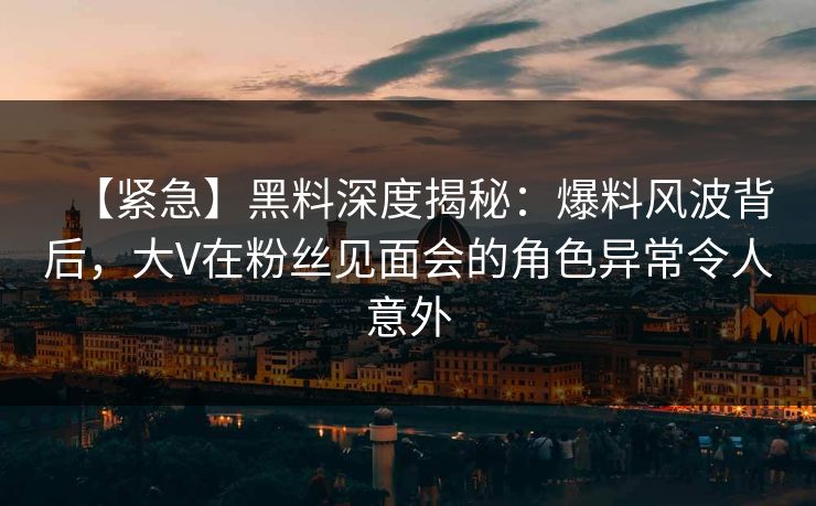 【紧急】黑料深度揭秘：爆料风波背后，大V在粉丝见面会的角色异常令人意外