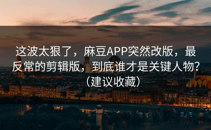 这波太狠了，麻豆APP突然改版，最反常的剪辑版，到底谁才是关键人物？（建议收藏）