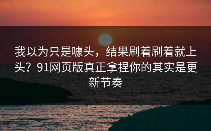我以为只是噱头，结果刷着刷着就上头？91网页版真正拿捏你的其实是更新节奏