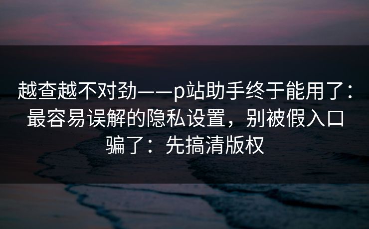 越查越不对劲——p站助手终于能用了：最容易误解的隐私设置，别被假入口骗了：先搞清版权