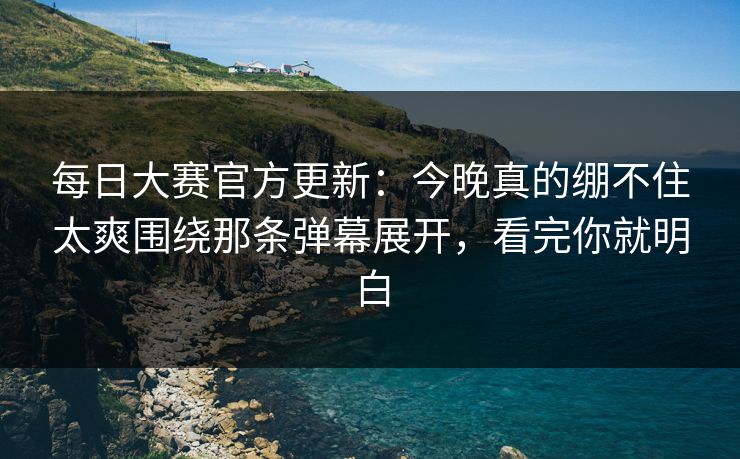 每日大赛官方更新：今晚真的绷不住太爽围绕那条弹幕展开，看完你就明白