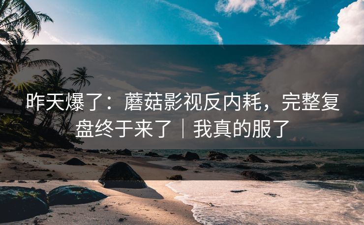 昨天爆了：蘑菇影视反内耗，完整复盘终于来了｜我真的服了