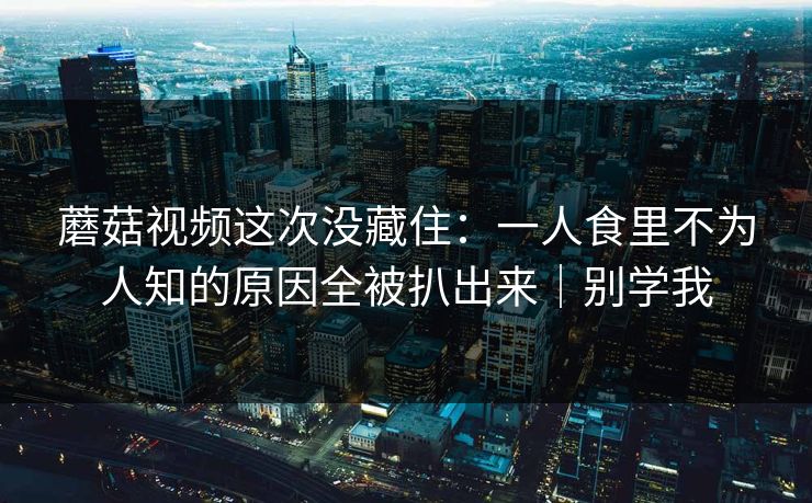 蘑菇视频这次没藏住:一人食里不为人知的原因全被扒出来|别学我 蘑菇视频这次没藏住:一人食里不为人知的原因全被扒出来|别学我