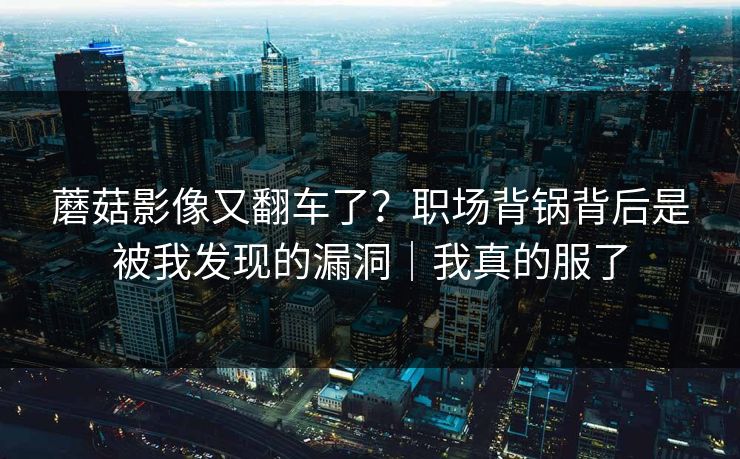 蘑菇影像又翻车了？职场背锅背后是被我发现的漏洞｜我真的服了