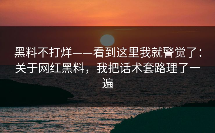 黑料不打烊——看到这里我就警觉了：关于网红黑料，我把话术套路理了一遍